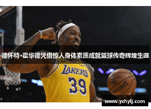 德怀特·霍华德凭借惊人身体素质成就篮球传奇辉煌生涯