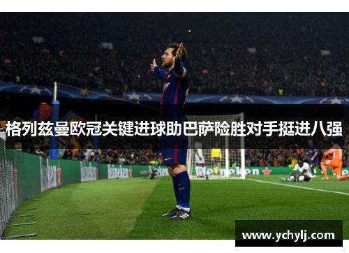 格列兹曼欧冠关键进球助巴萨险胜对手挺进八强