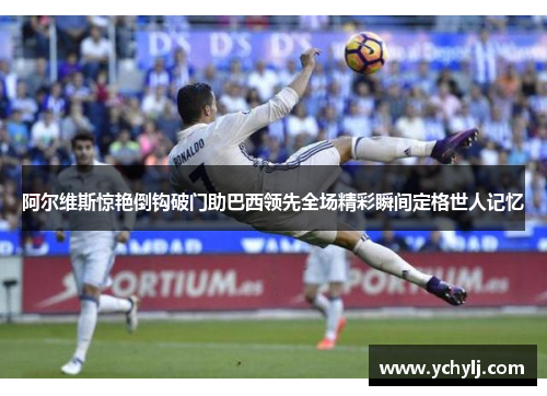 阿尔维斯惊艳倒钩破门助巴西领先全场精彩瞬间定格世人记忆