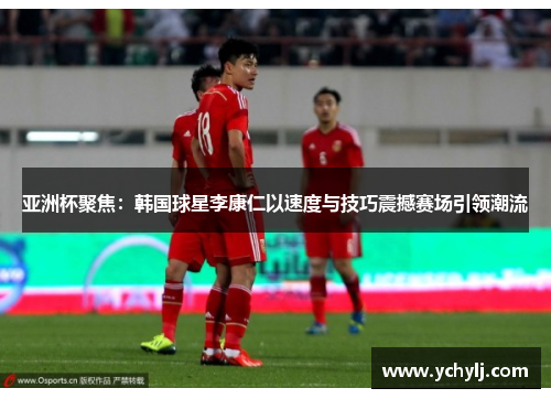 亚洲杯聚焦：韩国球星李康仁以速度与技巧震撼赛场引领潮流