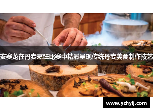 安赛龙在丹麦烹饪比赛中精彩呈现传统丹麦美食制作技艺