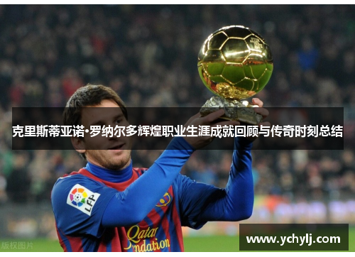克里斯蒂亚诺·罗纳尔多辉煌职业生涯成就回顾与传奇时刻总结
