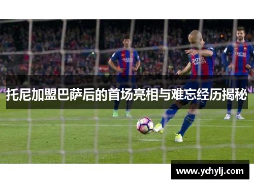 托尼加盟巴萨后的首场亮相与难忘经历揭秘