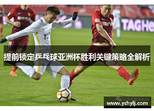 提前锁定乒乓球亚洲杯胜利关键策略全解析
