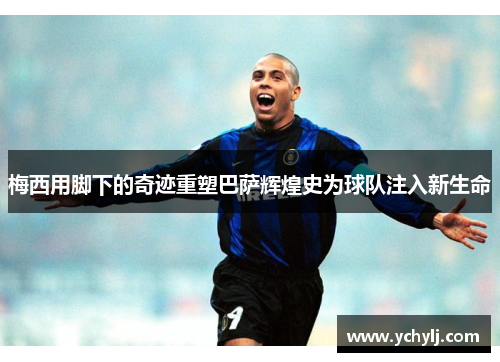 梅西用脚下的奇迹重塑巴萨辉煌史为球队注入新生命