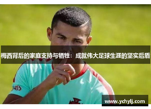 梅西背后的家庭支持与牺牲：成就伟大足球生涯的坚实后盾